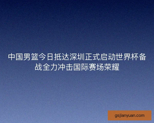 中国男篮今日抵达深圳正式启动世界杯备战全力冲击国际赛场荣耀